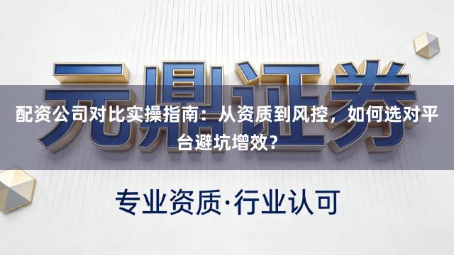 配资公司对比实操指南：从资质到风控，如何选对平台避坑增效？