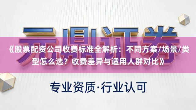 《股票配资公司收费标准全解析：不同方案/场景/类型怎么选？收费差异与适用人群对比》