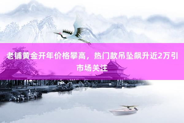 老铺黄金开年价格攀高，热门款吊坠飙升近2万引市场关注
