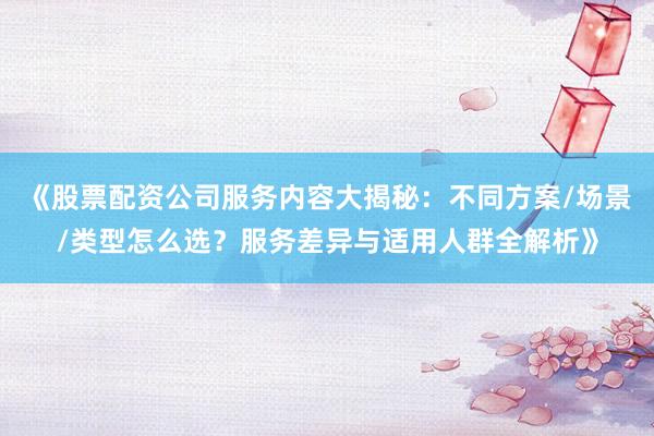 《股票配资公司服务内容大揭秘：不同方案/场景/类型怎么选？服务差异与适用人群全解析》