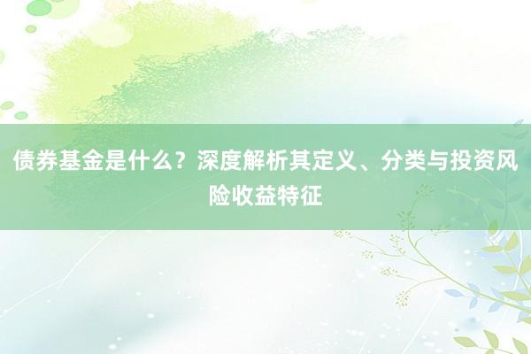 债券基金是什么？深度解析其定义、分类与投资风险收益特征