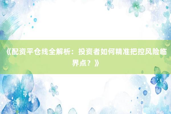 《配资平仓线全解析：投资者如何精准把控风险临界点？》
