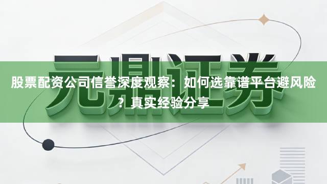 股票配资公司信誉深度观察：如何选靠谱平台避风险？真实经验分享