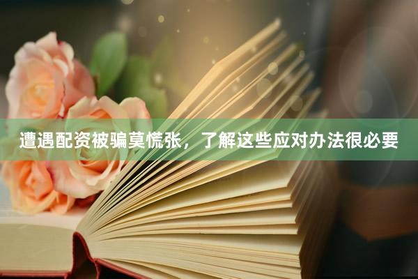 遭遇配资被骗莫慌张，了解这些应对办法很必要