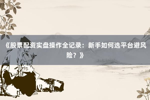 《股票配资实盘操作全记录：新手如何选平台避风险？》