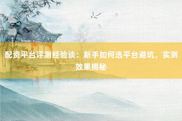 配资平台评测经验谈：新手如何选平台避坑，实测效果揭秘