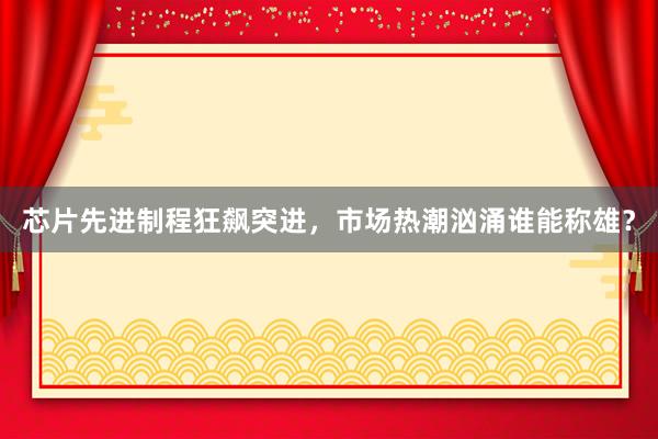 芯片先进制程狂飙突进，市场热潮汹涌谁能称雄？