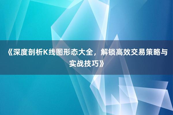 《深度剖析K线图形态大全，解锁高效交易策略与实战技巧》