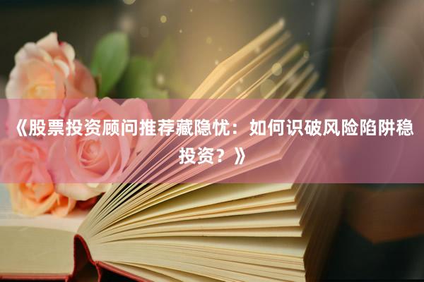 《股票投资顾问推荐藏隐忧：如何识破风险陷阱稳投资？》