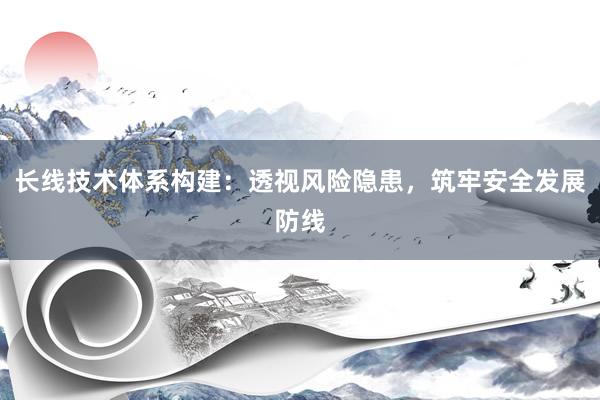 长线技术体系构建：透视风险隐患，筑牢安全发展防线