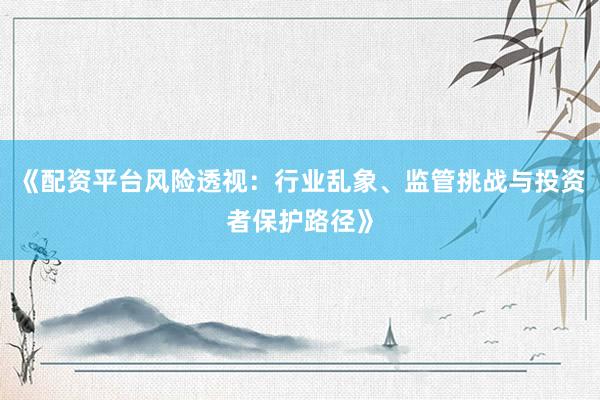 《配资平台风险透视：行业乱象、监管挑战与投资者保护路径》