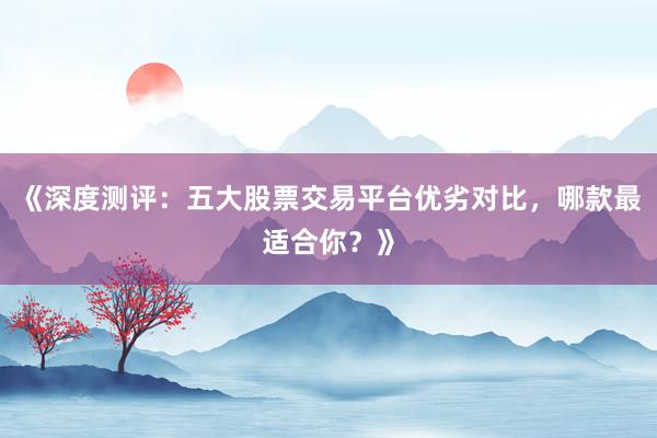《深度测评：五大股票交易平台优劣对比，哪款最适合你？》