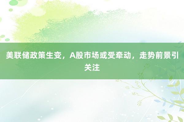 美联储政策生变，A股市场或受牵动，走势前景引关注