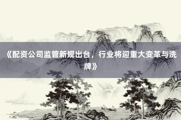 《配资公司监管新规出台，行业将迎重大变革与洗牌》