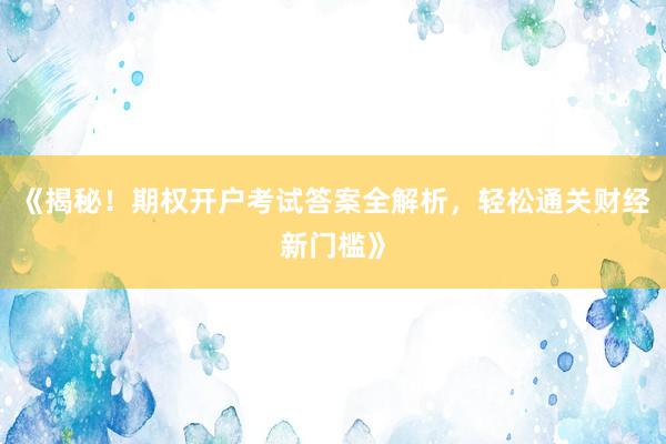 《揭秘！期权开户考试答案全解析，轻松通关财经新门槛》