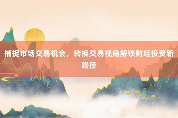 捕捉市场交易机会，转换交易视角解锁财经投资新路径