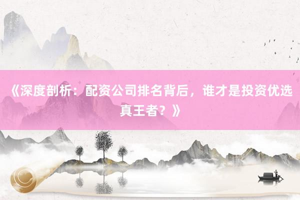 《深度剖析：配资公司排名背后，谁才是投资优选真王者？》