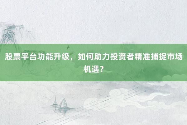 股票平台功能升级，如何助力投资者精准捕捉市场机遇？