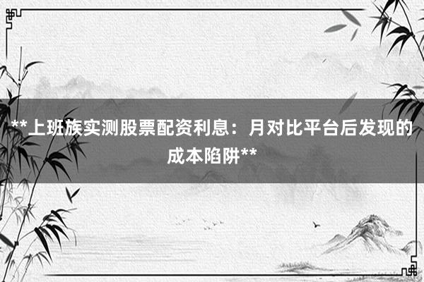 **上班族实测股票配资利息：月对比平台后发现的成本陷阱**