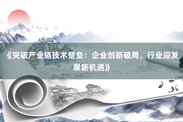 《突破产业链技术壁垒：企业创新破局，行业迎发展新机遇》