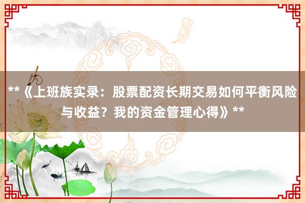 **《上班族实录：股票配资长期交易如何平衡风险与收益？我的资金管理心得》**
