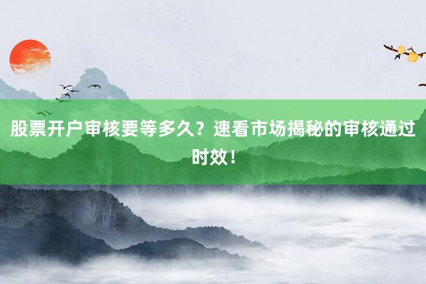 股票开户审核要等多久？速看市场揭秘的审核通过时效！