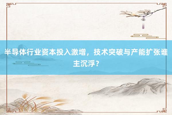 半导体行业资本投入激增，技术突破与产能扩张谁主沉浮？