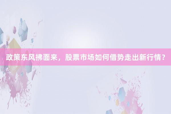 政策东风拂面来，股票市场如何借势走出新行情？