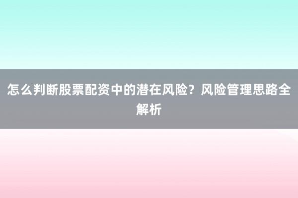 怎么判断股票配资中的潜在风险？风险管理思路全解析