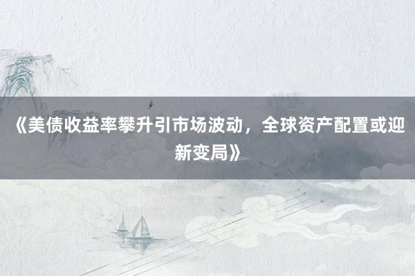 《美债收益率攀升引市场波动，全球资产配置或迎新变局》