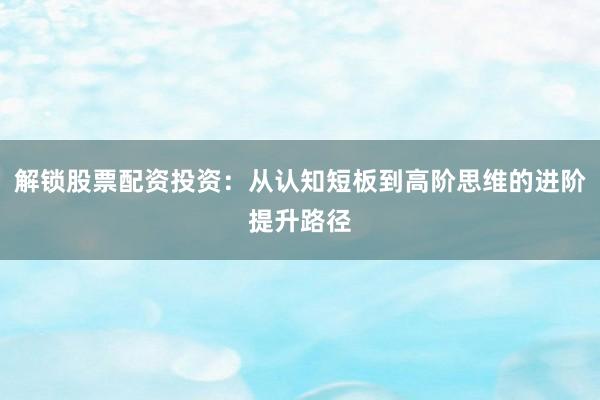 解锁股票配资投资：从认知短板到高阶思维的进阶提升路径