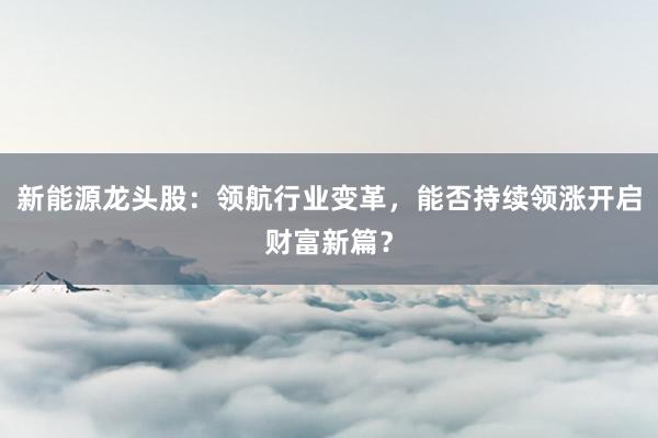 新能源龙头股：领航行业变革，能否持续领涨开启财富新篇？