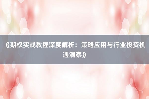 《期权实战教程深度解析：策略应用与行业投资机遇洞察》