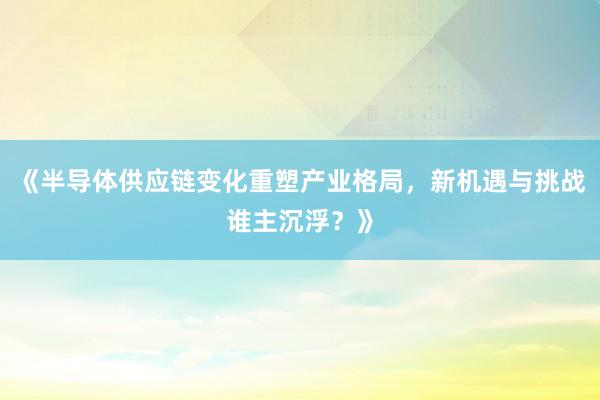 《半导体供应链变化重塑产业格局，新机遇与挑战谁主沉浮？》