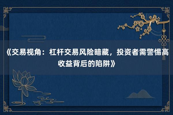 《交易视角：杠杆交易风险暗藏，投资者需警惕高收益背后的陷阱》