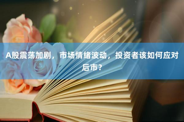 A股震荡加剧，市场情绪波动，投资者该如何应对后市？