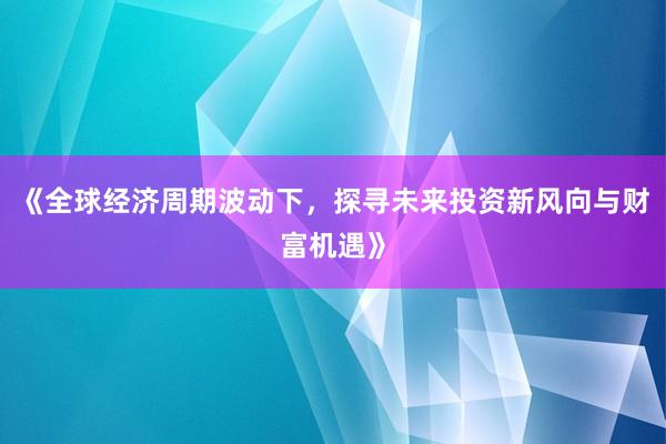 《全球经济周期波动下，探寻未来投资新风向与财富机遇》