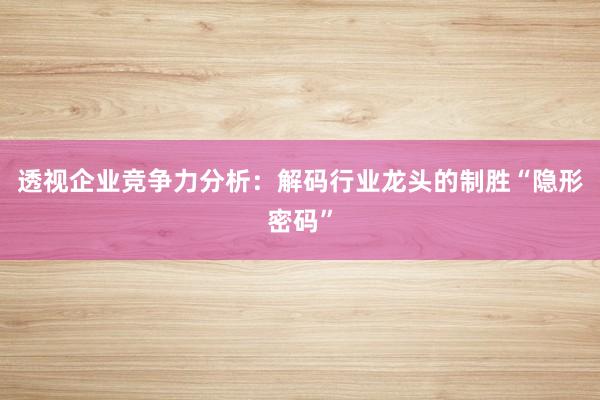 透视企业竞争力分析：解码行业龙头的制胜“隐形密码”