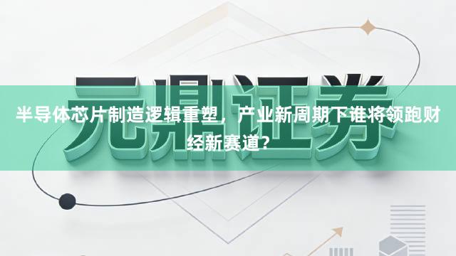 半导体芯片制造逻辑重塑，产业新周期下谁将领跑财经新赛道？