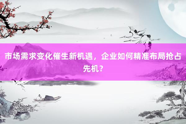 市场需求变化催生新机遇，企业如何精准布局抢占先机？