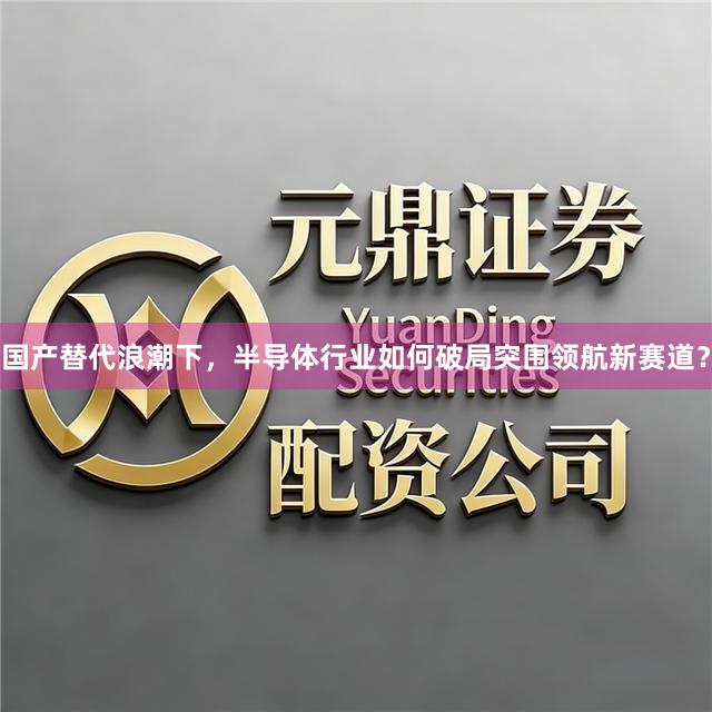 国产替代浪潮下，半导体行业如何破局突围领航新赛道？
