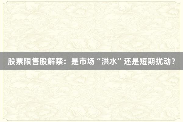 股票限售股解禁：是市场“洪水”还是短期扰动？