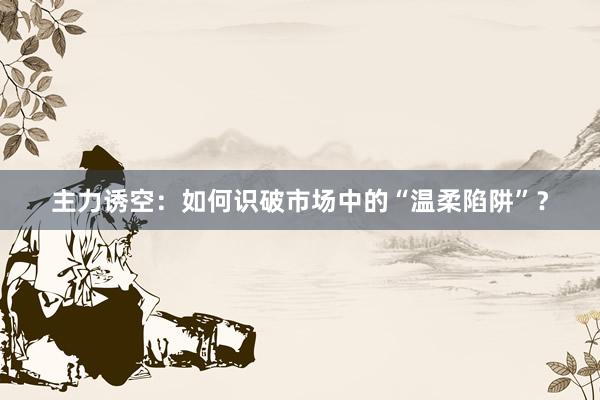 主力诱空：如何识破市场中的“温柔陷阱”？