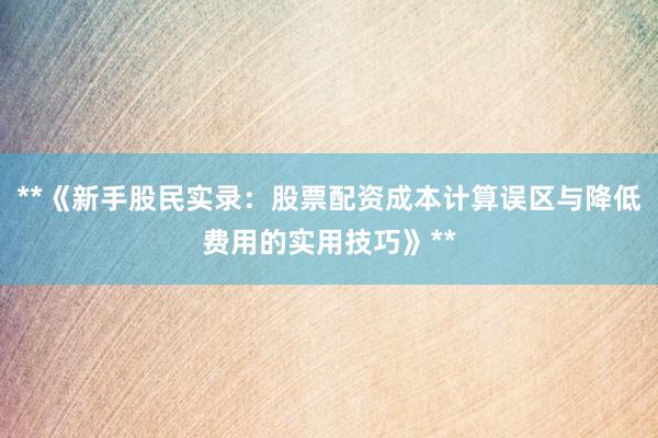 **《新手股民实录：股票配资成本计算误区与降低费用的实用技巧》**