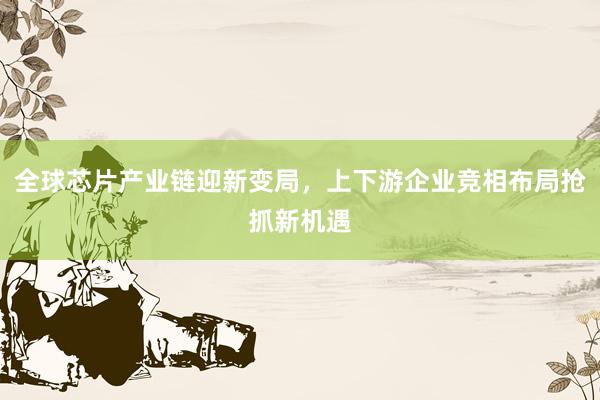 全球芯片产业链迎新变局,上下游企业竞相布局抢抓新机遇