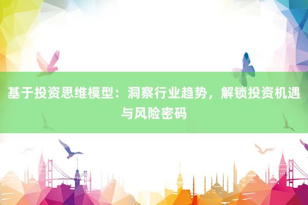 基于投资思维模型：洞察行业趋势，解锁投资机遇与风险密码