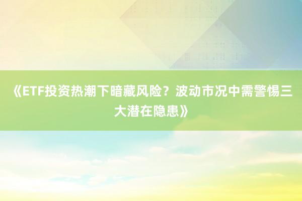 《ETF投资热潮下暗藏风险？波动市况中需警惕三大潜在隐患》