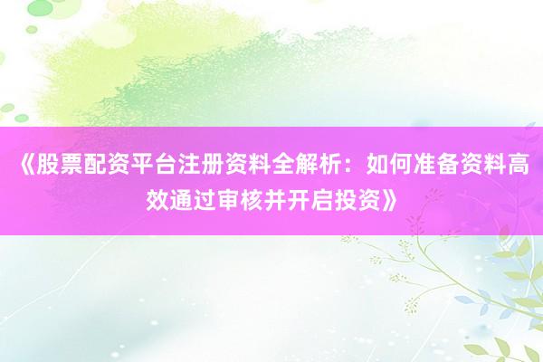《股票配资平台注册资料全解析：如何准备资料高效通过审核并开启投资》