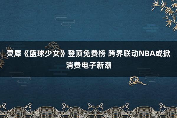 灵犀《篮球少女》登顶免费榜 跨界联动NBA或掀消费电子新潮