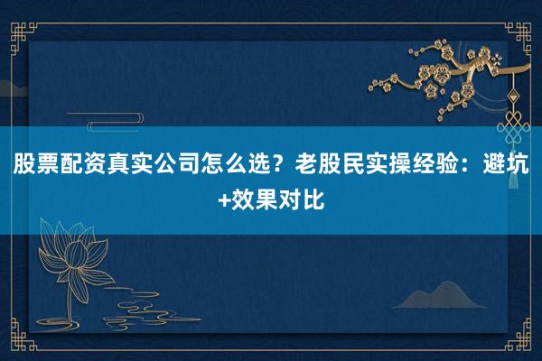 股票配资真实公司怎么选?老股民实操经验:避坑+效果对比
